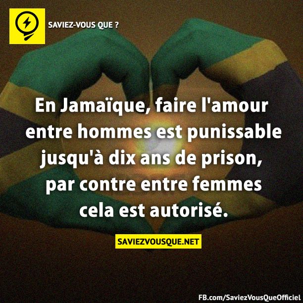 En Jamaïque, faire l&#039;amour entre hommes est punissable jusqu&#039;à dix ans de prison, par contre entre femmes cela est autorisé.