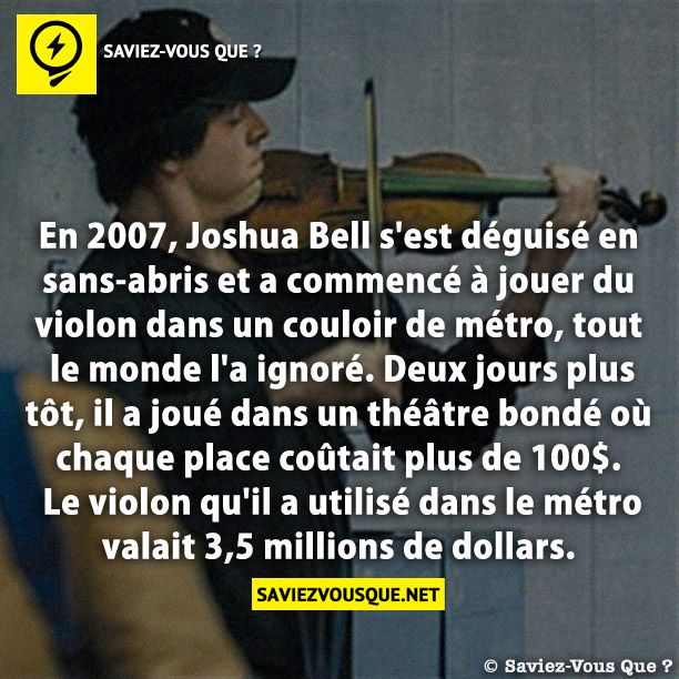 En 2007, Joshua Bell s&#039;est déguisé en sans-abris et a commencé à jouer du violon dans un couloir de métro, tout le monde l&#039;a ignoré. Deux jours plus tôt, il a joué dans un théâtre bondé où chaque place coûtait plus de 100$. Le violon qu&#039;il a utilisé dans le métro valait 3,5 millions de dollars.