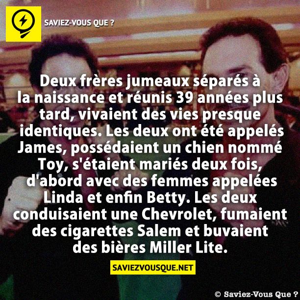 Deux frères jumeaux séparés à la naissance et réunis 39 années plus tard, vivaient des vies presque identiques. Les deux ont été appelés James, possédaient un chien nommé Toy, s&#039;étaient mariés deux fois, d&#039;abord avec des femmes appelées Linda et enfin Betty. Les deux conduisaient une Chevrolet, fumaient des cigarettes Salem et buvaient des bières Miller Lite.