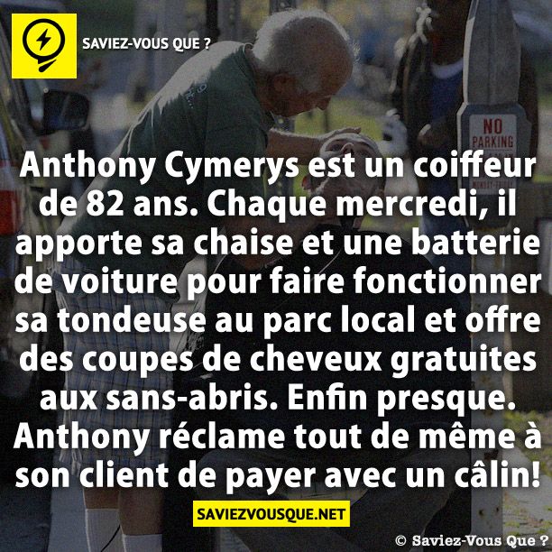 Anthony Cymerys est un coiffeur de 82 ans. Chaque mercredi, il apporte sa chaise et une batterie de voiture pour faire fonctionner sa tondeuse au parc local et offre des coupes de cheveux gratuites aux sans-abris. Enfin presque. Anthony réclame tout de même à son client de payer avec un câlin!