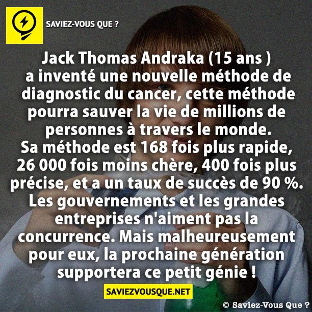Jack Thomas Andraka (15 ans ) a inventé une nouvelle méthode de diagnostic du cancer, cette méthode pourra sauver la vie de millions de personnes à travers le monde. Sa méthode est 168 fois plus rapide, 26 000 fois moins chère, 400 fois plus précise, et a un taux de succès de 90 %. Les gouvernements et les grandes entreprises n&#039;aiment pas la concurrence. Mais malheureusement pour eux, la prochaine génération supportera ce petit génie !