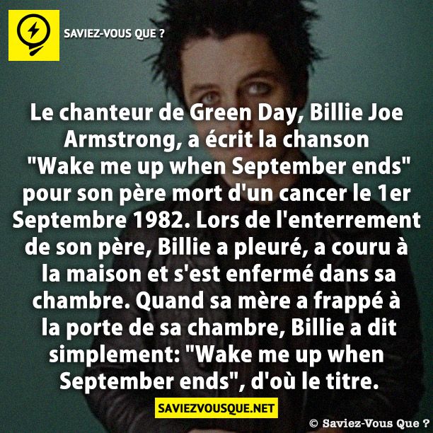 Le chanteur de Green Day, Billie Joe Armstrong, a écrit la chanson &quot;Wake me up when September ends&quot; pour son père mort d&#039;un cancer le 1er Septembre 1982. Lors de l&#039;enterrement de son père, Billie a pleuré, a couru à la maison et s&#039;est enfermé dans sa chambre. Quand sa mère a frappé à la porte de sa chambre, Billie a dit simplement: &quot;Wake me up when September ends&quot;, d&#039;où le titre.