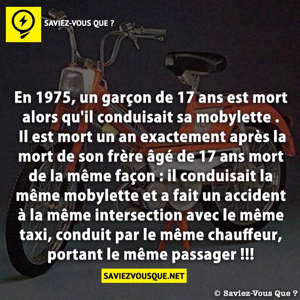 En 1975, un garçon de 17 ans est mort alors qu&#039;il conduisait sa mobylette . Il est mort un an exactement après la mort de son frère âgé de 17 ans mort de la même façon : il conduisait la même mobylette et a fait un accident à la même intersection avec le même taxi, conduit par le même chauffeur, portant le même passager !!!