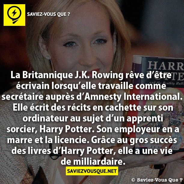 La Britannique J.K. Rowing rêve d’être  écrivain lorsqu’elle travaille comme  secrétaire auprès d’Amnesty International.  Elle écrit des récits en cachette sur son  ordinateur au sujet d’un apprenti  sorcier, Harry Potter. Son employeur en a  marre et la licencie. Grâce au gros succès  des livres d’Harry Potter, elle a une vie  de milliardaire.
