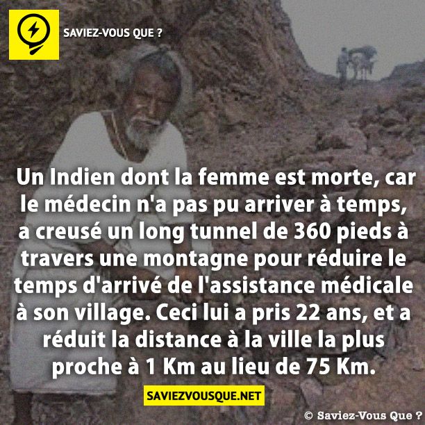 Un Indien dont la femme est morte, car le médecin n&#039;a pas pu arriver à temps, a creusé un long tunnel de 360 pieds à travers une montagne pour réduire le temps d&#039;arrivé de l&#039;assistance médicale à son village. Ceci lui a pris 22 ans, et a réduit la distance à la ville la plus proche à 1 Km au lieu de 75 Km.