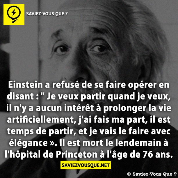 Einstein a refusé de se faire opérer en disant : &quot; Je veux partir quand je veux, il n&#039;y a aucun intérêt à prolonger la vie artificiellement, j&#039;ai fais ma part, il est temps de partir, et je vais le faire avec élégance ». Il est mort le lendemain à l&#039;hôpital de Princeton à l&#039;âge de 76 ans.