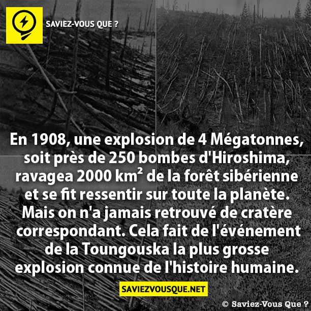 En 1908, une explosion de 4 Mégatonnes, soit près  de 250 bombes d&#039;Hiroshima, ravagea 2000 km² de  la forêt sibérienne et se fit ressentir sur toute la  planète. Mais on n&#039;a jamais retrouvé de cratère  correspondant. Cela fait de l&#039;événement de la  Toungouska la plus grosse explosion connue  de l&#039;histoire humaine.
