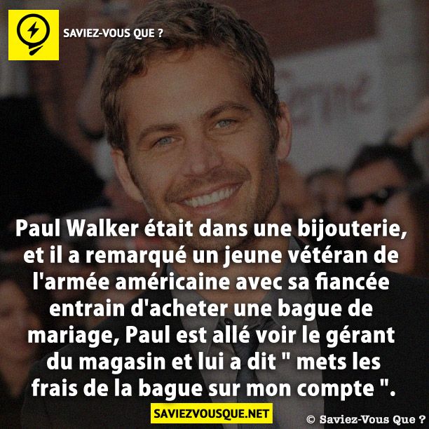 Paul Walker était dans une bijouterie, et il a remarqué un jeune vétéran de l&#039;armée américaine avec sa fiancée entrain d&#039;acheter une bague de mariage, Paul est allé voir le gérant du magasin et lui a dit &quot; mets les frais de la bague sur mon compte &quot;.