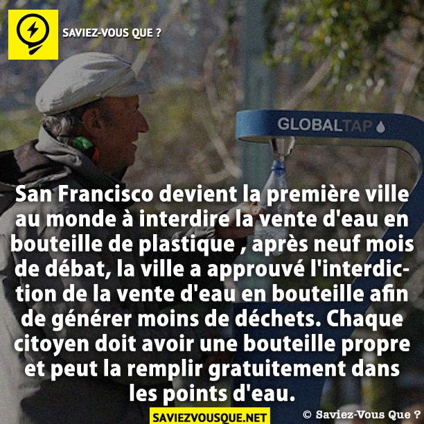 San Francisco devient la première ville au monde à interdire la vente d&#039;eau en bouteille de plastique , après neuf mois de débat, la ville a approuvé l&#039;interdiction de la vente d&#039;eau en bouteille afin de générer moins de déchets. Chaque citoyen doit avoir une bouteille propre et peut la remplir gratuitement dans les points d&#039;eau.
