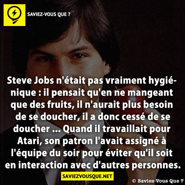 Steve Jobs n&#039;était pas vraiment hygiénique : il pensait qu&#039;en ne mangeant que des fruits, il n&#039;aurait plus besoin de se doucher, il a donc cessé de se doucher ... Quand il travaillait pour Atari, son patron l&#039;avait assigné à l&#039;équipe du soir pour éviter qu&#039;il soit en interaction avec d&#039;autres personnes.