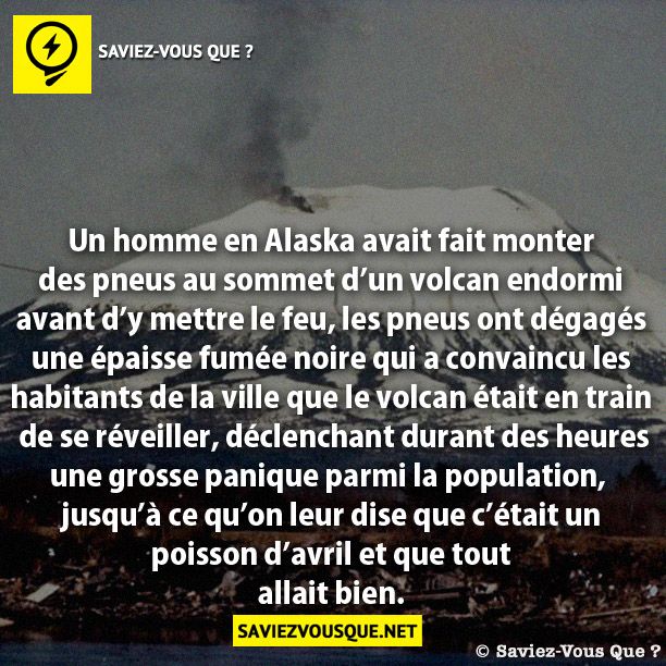 Un homme en Alaska avait fait monter des pneus au sommet d’un volcan endormi avant d’y mettre le feu, les pneus ont dégagés  une épaisse fumée noire qui a convaincu les  habitants de la ville que le volcan était en train  de se réveiller, déclenchant durant des heures  une grosse panique parmis la population,   jusqu’à ce qu’on leur dise que c’était un  poisson d’avril et que tout  allait bien.