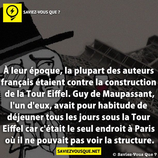 À leur époque, la plupart des auteurs français étaient contre la construction de la Tour Eiffel. Guy de Maupassant, l&#039;un d&#039;eux, avait pour habitude de déjeuner tous les jours sous la Tour Eiffel car c&#039;était le seul endroit à Paris où il ne pouvait pas voir la structure.
