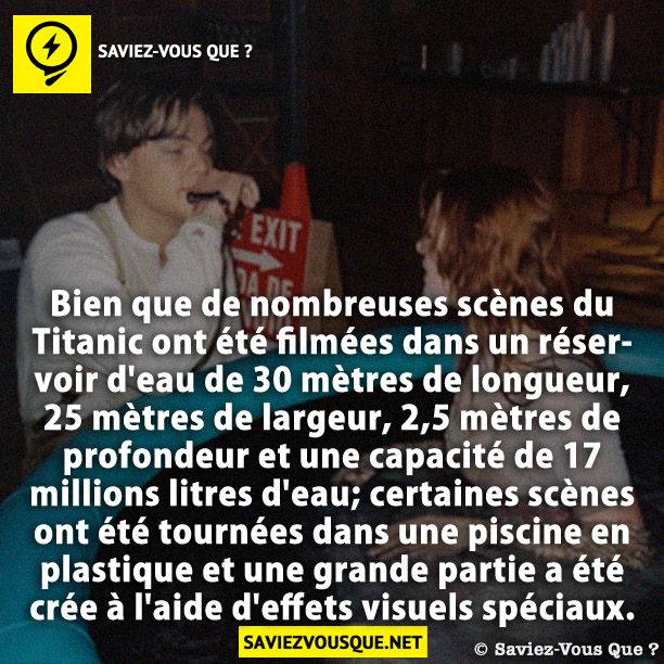 Bien que de nombreuses scènes du Titanic ont été filmées dans un réservoir d&#039;eau de 30 mètres de longueur, 25 mètres de largeur, 2,5 mètres de profondeur et une capacité de 17 millions litres d&#039;eau; certaines scènes ont été tournées dans une piscine en plastique et une grande partie a été crée à l&#039;aide d&#039;effets visuels spéciaux.