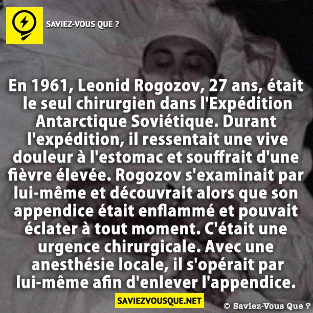 En 1961, Leonid Rogozov, 27 ans, était le seul chirurgien dans l&#039;Expédition Antarctique Soviétique. Durant l&#039;expédition, il ressentait une vive douleur à l&#039;estomac et souffrait d&#039;une fièvre élevée. Rogozov s&#039;examinait par lui-même et découvrait alors que son appendice était enflammé et pouvait éclater à tout moment. C&#039;était une urgence chirurgicale. Avec une anesthésie locale, il s&#039;opérait par lui-même afin d&#039;enlever l&#039;appendice.