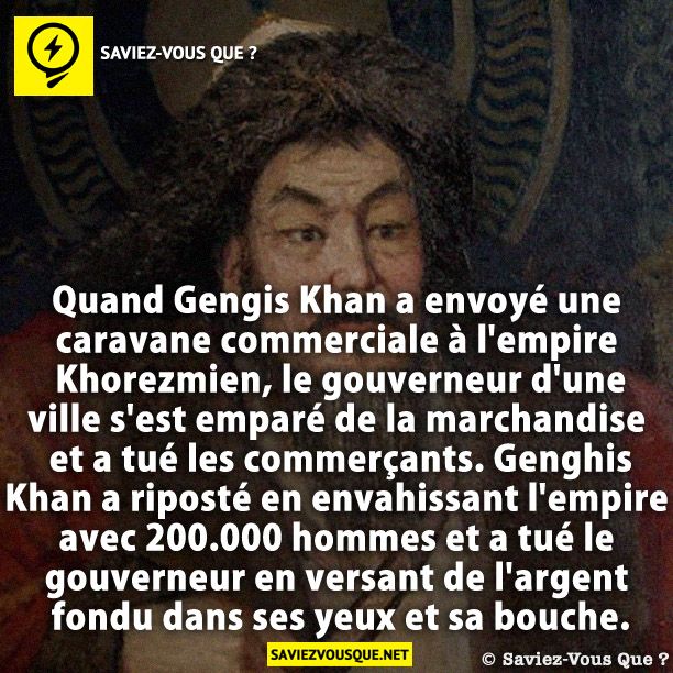 Quand Gengis Khan a envoyé une caravane commerciale à l&#039;empire Khorezmien, le gouverneur d&#039;une ville s&#039;est emparé de la marchandise et a tué les commerçants. Genghis Khan a riposté en envahissant l&#039;empire avec 200.000 hommes et a tué le gouverneur en versant de l&#039;argent fondu dans ses yeux et sa bouche.