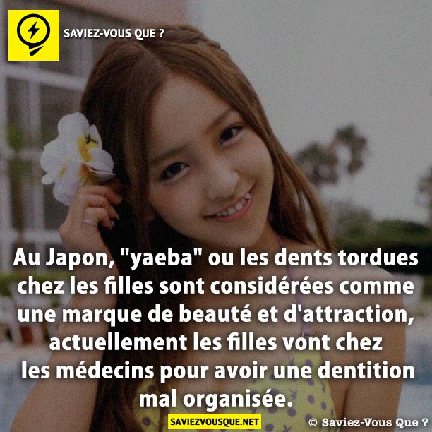 Au Japon, "yaeba" ou les dents tordues chez les filles sont considérées comme une marque de beauté et d'attraction, actuellement les filles vont chez les médecins pour avoir une dentition mal organisée.