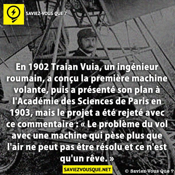En 1902 Traian Vuia, un ingénieur roumain, a conçu la première machine volante, puis a présenté son plan à l&#039;Académie des Sciences de Paris en 1903, mais le projet a été rejeté avec ce commentaire : « Le problème du vol avec une machine qui pèse plus que l&#039;air ne peut pas être résolu et ce n&#039;est qu&#039;un rêve. »