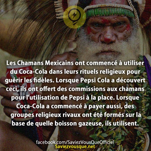 Les Chamans Mexicains ont commencé à utiliser du Coca-Cola dans leurs rituels religieux pour guérir les fidèles. Lorsque Pepsi Cola a découvert ceci, ils ont offert des commissions aux chamans pour l&#039;utilisation de Pepsi à la place. Lorsque Coca-Cola a commencé à payer aussi, des groupes religieux rivaux ont été formés sur la base de quelle boisson gazeuse, ils utilisent.