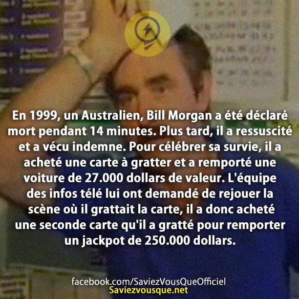 En 1999, un Australien, Bill Morgan a été déclaré mort pendant 14 minutes. Plus tard, il a ressuscité et a vécu indemne. Pour célébrer sa survie, il a acheté une carte à gratter et a remporté une voiture de 27.000 dollars de valeur. L&#039;équipe des infos télé lui ont demandé de rejouer la scène où il grattait la carte, il a donc acheté une seconde carte qu&#039;il a gratté pour remporter un jackpot de 250.000 dollars.