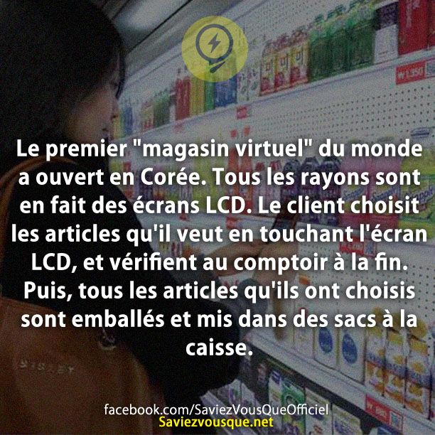Le premier &quot;magasin virtuel&quot; du monde a ouvert en Corée. Tous les rayons sont en fait des écrans LCD. Le client choisit les articles qu&#039;il veut en touchant l&#039;écran LCD, et vérifient au comptoir à la fin. Puis, tous les articles qu&#039;ils ont choisis sont emballés et mis dans des sacs à la caisse.