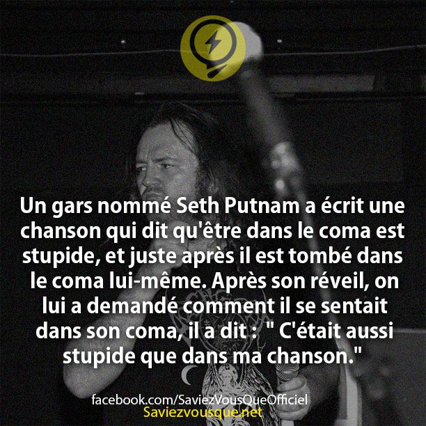 Un gars nommé Seth Putnam a écrit une chanson qui dit qu&#039;être dans le coma est stupide, et juste après il est tombé dans le coma lui-même. Après son réveil, on lui a demandé comment il se sentait dans son coma, il a dit :  &quot; C&#039;était aussi stupide que dans ma chanson.&quot;