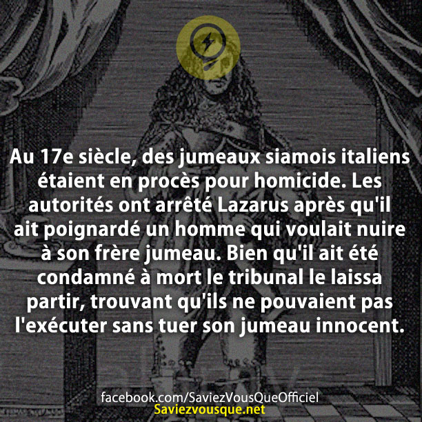 Au 17e siècle, des jumeaux siamois italiens étaient en procès pour homicide. Les autorités ont arrêté Lazarus après qu&#039;il ait poignardé un homme qui voulait nuire à son frère jumeau. Bien qu&#039;il ait été condamné à mort le tribunal le laissa partir, trouvant qu&#039;ils ne pouvaient pas l&#039;exécuter sans tuer son jumeau innocent.