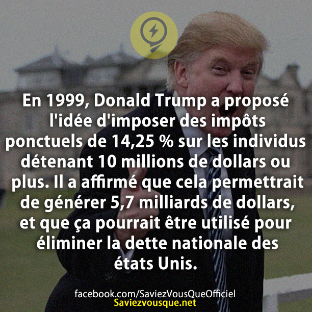 En 1999, Donald Trump a proposé l&#039;idée d&#039;imposer des impôts ponctuels de 14,25 % sur les individus détenant 10 millions de dollars ou plus. Il a affirmé que cela permettrait de générer 5,7 milliards de dollars, et que ça pourrait être utilisé pour éliminer la dette nationale des états Unis.