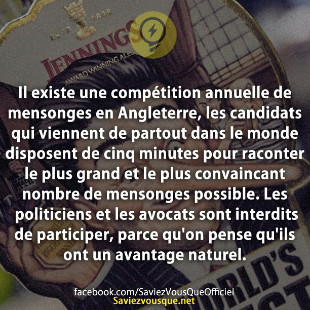 Il existe une compétition annuelle de mensonges en Angleterre, les candidats qui viennent de partout dans le monde disposent de cinq minutes pour raconter le plus grand et le plus convaincant nombre de mensonges possible. Les politiciens et les avocats sont interdits de participer, parce qu&#039;on pense qu&#039;ils ont un avantage naturel.
