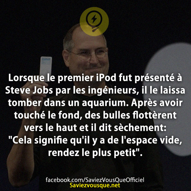 Lorsque le premier iPod fut présenté à Steve Jobs par les ingénieurs, il le laissa tomber dans un aquarium. Après avoir touché le fond, des bulles flottèrent vers le haut et il dit sèchement: &quot;Cela signifie qu&#039;il y a de l&#039;espace vide, rendez le plus petit&quot;.