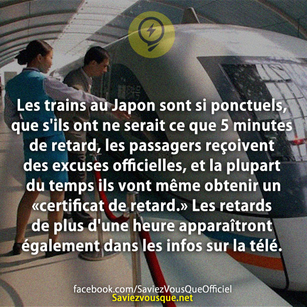 Les trains au Japon sont si ponctuels, que s&#039;ils ont ne serait ce que 5 minutes de retard, les passagers reçoivent des excuses officielles, et la plupart du temps ils vont même obtenir un « certificat de retard.&quot; Les retards de plus d&#039;une heure apparaîtront également dans les infos sur la télé.