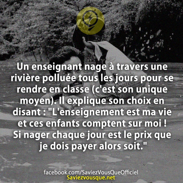 Un enseignant nage à travers une rivière polluée tous les jours pour se rendre en classe (c&#039;est son unique moyen). Il explique son choix en disant : &quot;L&#039;enseignement est ma vie et ces enfants comptent sur moi ! Si nager chaque jour est le prix que je dois payer alors soit.&quot;