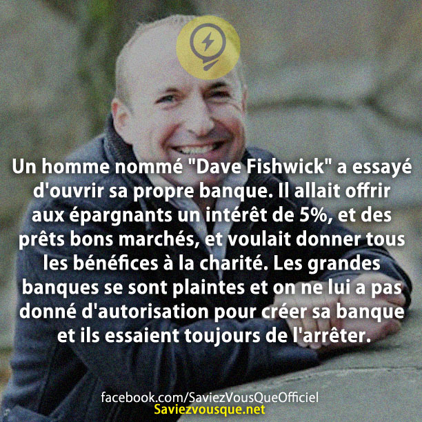 Un homme nommé &quot;Dave Fishwick&quot; a essayé d&#039;ouvrir sa propre banque. Il allait offrir aux épargnants un intérêt de 5%, et des prêts bons marchés, et voulait donner tous les bénéfices à la charité. Les grandes banques se sont plaintes et on ne lui a pas donné d&#039;autorisation pour créer sa banque et ils essaient toujours de l&#039;arrêter.