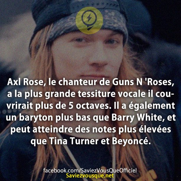 Axl Rose, le chanteur de Guns N &#039;Roses, a la plus grande tessiture vocale il couvrirait plus de 5 octaves. Il a également un baryton plus bas que Barry White, et peut atteindre des notes plus élevées que Tina Turner et Beyoncé.