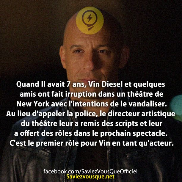 Quand Il avait 7 ans, Vin Diesel et quelques amis ont fait irruption dans un théâtre de New York avec l&#039;intentions de le vandaliser. Au lieu d&#039;appeler la police, le directeur artistique du théâtre leur a remis des scripts et leur a offert des rôles dans le prochain spectacle. C&#039;est le premier rôle pour Vin en tant qu&#039;acteur.