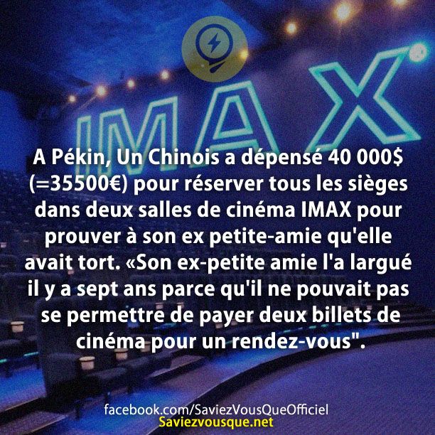 A Pékin, Un Chinois a dépensé 40 000$ (=35500€) pour réserver tous les sièges dans deux salles de cinéma IMAX pour prouver à son ex petite-amie qu'elle avait tort. «Son ex-petite amie l'a largué il y a sept ans parce qu'il ne pouvait pas se permettre de payer deux billets de cinéma pour un rendez-vous".