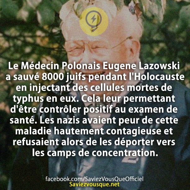 Le Médecin Polonais Eugene Lazowski a sauvé 8000 juifs pendant l'Holocauste en injectant des cellules mortes de typhus en eux. Cela leur permettant d'être contrôler positif au examen de santé. Les nazis avaient peur de cette maladie hautement contagieuse et refusaient alors de les déporter vers les camps de concentration.