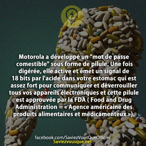 Motorola a développé un &quot;mot de passe comestible&quot; sous forme de pilule. Une fois digérée, elle active et émet un signal de 18 bits par l&#039;acide dans votre estomac qui est assez fort pour communiquer et déverrouiller tous vos appareils électroniques et cette pilule est approuvée par la FDA ( Food and Drug Administration = « Agence américaine des produits alimentaires et médicamenteux »).
