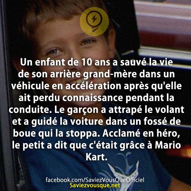 Un enfant de 10 ans a sauvé la vie de son arrière grand-mère dans un véhicule en accélération après qu'elle ait perdu connaissance pendant la conduite. Le garçon a attrapé le volant et a guidé la voiture dans un fossé de boue qui la stoppa. Acclamé en héro, le petit a dit que c'était grâce à Mario Kart.