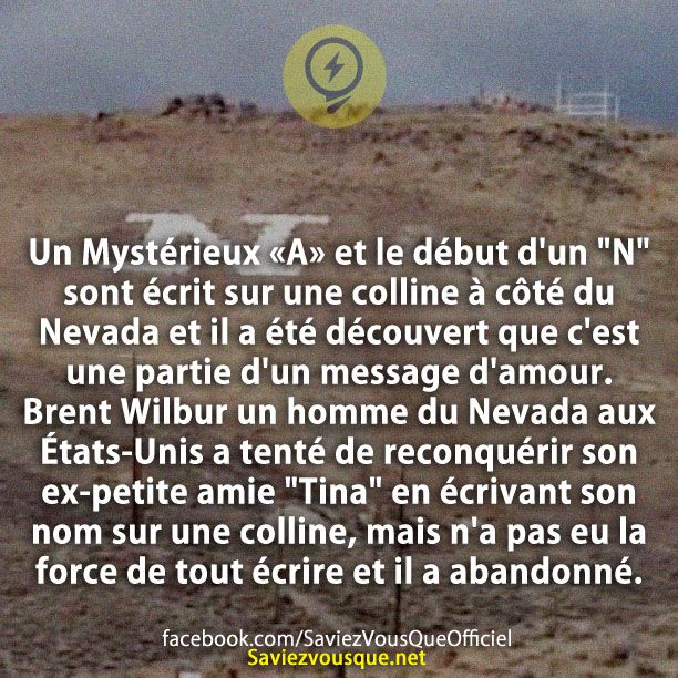 Un Mystérieux «A» et le début d'un "N" sont écrit sur une colline à côté du Nevada et il a été découvert que c'est une partie d'un message d'amour. Brent Wilbur un homme du Nevada aux États-Unis a tenté de reconquérir son ex-petite amie "Tina" en écrivant son nom sur une colline, mais n'a pas eu la force de tout écrire et il a abandonné.
