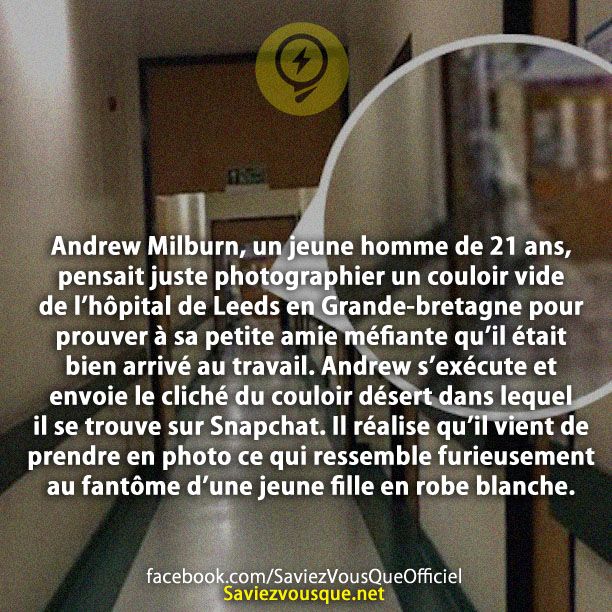 Andrew Milburn, un jeune homme de 21 ans, pensait juste photographier un couloir vide de l’hôpital de Leeds en Grande-bretagne pour prouver à sa petite amie méfiante qu’il était bien arrivé au travail. Andrew s’exécute et envoie le cliché du couloir désert dans lequel il se trouve sur Snapchat. Il réalise qu’il vient de prendre en photo ce qui ressemble furieusement au fantôme d’une jeune fille en robe blanche.