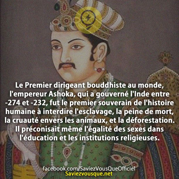 Le Premier dirigeant bouddhiste au monde, l&#039;empereur Ashoka, qui a gouverné l&#039;Inde entre -274 et -232 , fut le premier souverain de l&#039;histoire humaine à interdire l&#039;esclavage, la peine de mort, la cruauté envers les animaux, et la déforestation. Il préconisait même l&#039;égalité des sexes dans l&#039;éducation et les institutions religieuses.