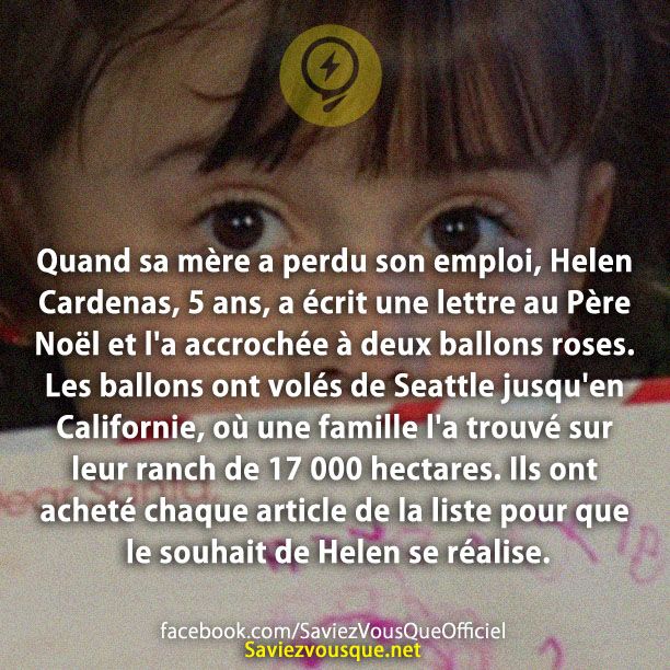 Quand sa mère a perdu son emploi, Helen Cardenas, 5 ans, a écrit une lettre au Père Noël et l&#039;a accrochée à deux ballons roses. Les ballons ont volés de Seattle jusqu&#039;en Californie, où une famille l&#039;a trouvé sur leur ranch de 17 000 hectares. Ils ont acheté chaque article de la liste pour que le souhait de Helen se réalise.