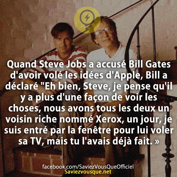 Quand Steve Jobs a accusé Bill Gates d&#039;avoir volé les idées d&#039;Apple, Bill a déclaré &quot;Eh bien, Steve, je pense qu&#039;il y a plus d&#039;une façon de voir les choses, nous avons tous les deux un voisin riche nommé Xerox, un jour, je suis entré par la fenêtre pour lui voler sa TV, mais tu l&#039;avais déjà fait. »