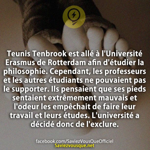 Teunis Tenbrook est allé à l&#039;Université Erasmus de Rotterdam afin d&#039;étudier la philosophie. Cependant, les professeurs et les autres étudiants ne pouvaient pas le supporter. Ils pensaient que ses pieds sentaient extrêmement mauvais et l&#039;odeur les empêchait de faire leur travail et leurs études. L&#039;université a décidé donc de l&#039;exclure.