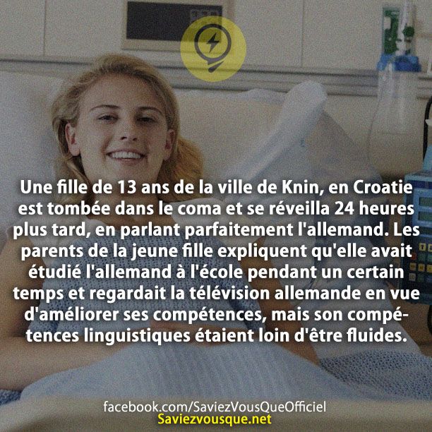Une fille de 13 ans de la ville de Knin, en Croatie est tombée dans le coma et se réveilla 24 heures plus tard, en parlant parfaitement l&#039;allemand. Les parents de la jeune fille expliquent qu&#039;elle avait étudié l&#039;allemand à l&#039;école pendant un certain temps et regardait la télévision allemande en vue d&#039;améliorer ses compétences, mais son compétences linguistiques étaient loin d&#039;être fluides.