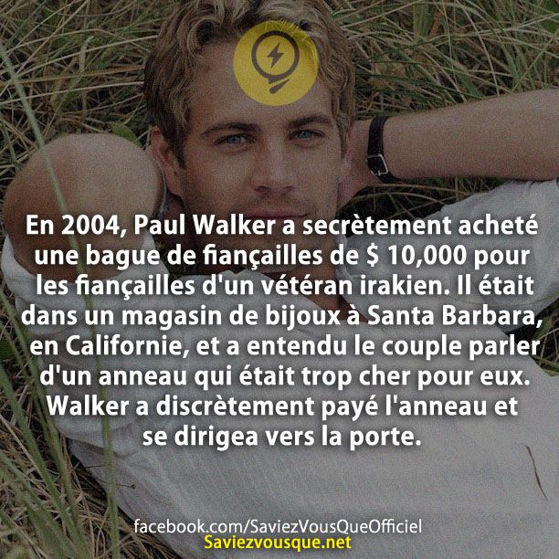 En 2004, Paul Walker a secrètement acheté une bague de fiançailles de $ 10,000 pour les fiançailles d&#039;un vétéran irakien. Il était dans un magasin de bijoux à Santa Barbara, en Californie, et a entendu le couple parler d&#039;un anneau qui était trop cher pour eux. Walker a discrètement payé l&#039;anneau et se dirigea vers la porte.