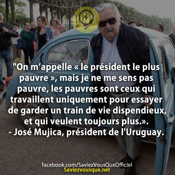 &quot;On m’appelle « le président le plus pauvre », mais je ne me sens pas pauvre, les pauvres sont ceux qui travaillent uniquement pour essayer de garder un train de vie dispendieux, et qui veulent toujours plus.». - José Mujica, président de l&#039;Uruguay.