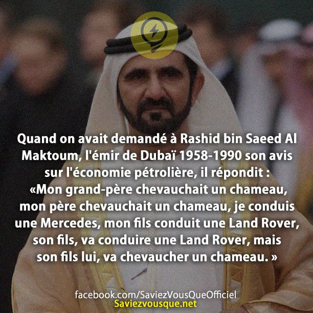 Quand on avait demandé à Rashid bin Saeed Al Maktoum, l&#039;émir de Dubaï 1958-1990 son avis sur l&#039;économie pétrolière, il répondit : - &quot;Mon grand-père chevauchait un chameau, mon père chevauchait un chameau, je conduis une Mercedes, mon fils conduit une Land Rover, son fils, va conduire une Land Rover, mais son fils lui, va chevaucher un chameau. »