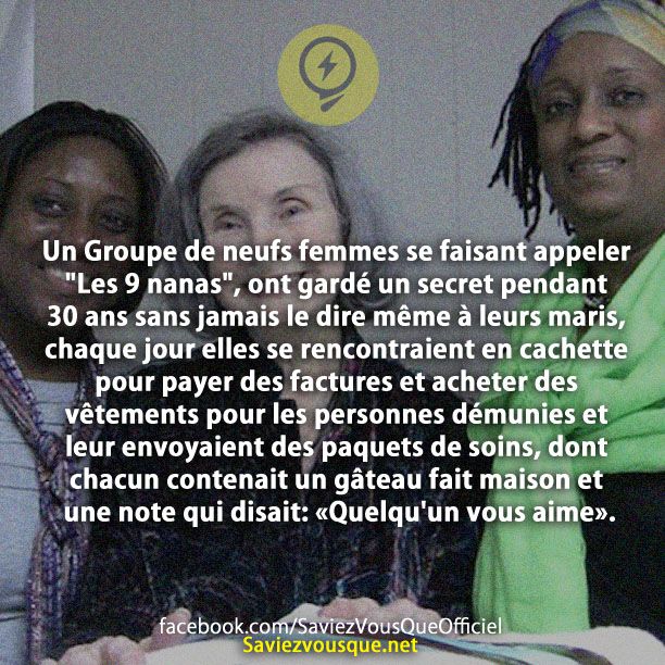 Un Groupe de neufs femmes se faisant appeler &quot;Les 9 nanas&quot;, ont gardé un secret pendant 30 ans sans jamais le dire même à leurs maris, chaque jour elles se rencontraient en cachette pour payer des factures et acheter des vêtements pour les personnes démunies et leur envoyaient des paquets de soins, dont chacun contenait un gâteau fait maison et une note qui disait: «Quelqu&#039;un vous aime».