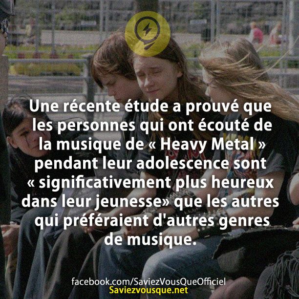 Une récente étude a prouvé que les personnes qui ont écouté de la musique de « Heavy Metal » pendant leur adolescence sont « significativement plus heureux dans leur jeunesse» que les autres qui préféraient d&#039;autres genres de musique.